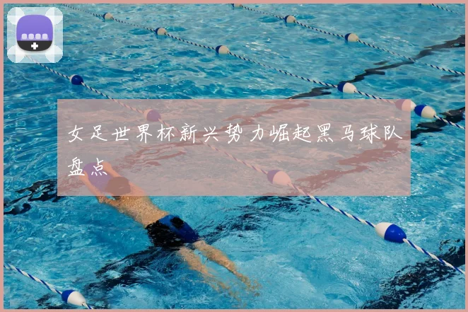 女足世界杯新兴势力崛起黑马球队盘点
