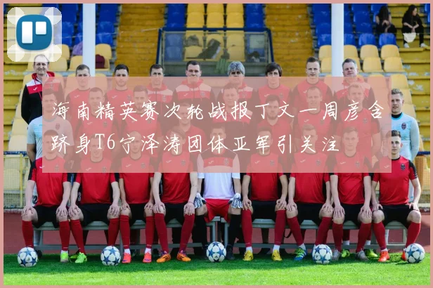 海南精英赛次轮战报丁文一周彦含跻身T6宁泽涛团体亚军引关注