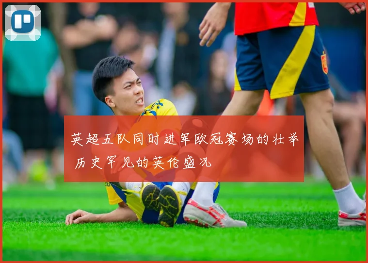 英超五队同时进军欧冠赛场的壮举 历史罕见的英伦盛况