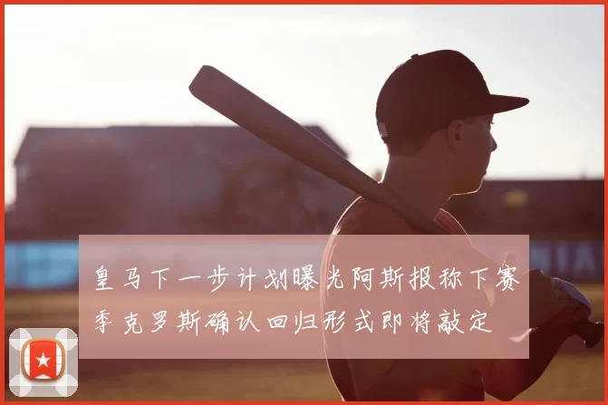 皇马下一步计划曝光阿斯报称下赛季克罗斯确认回归形式即将敲定