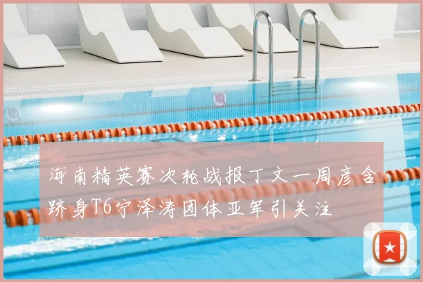 海南精英赛次轮战报丁文一周彦含跻身T6宁泽涛团体亚军引关注